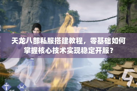 天龙八部私服搭建教程，零基础如何掌握核心技术实现稳定开服？