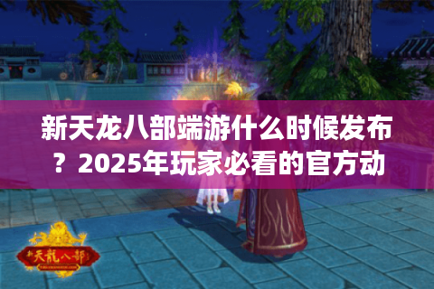 新天龙八部端游什么时候发布？2025年玩家必看的官方动态解析