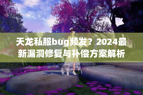 天龙私服bug频发？2024最新漏洞修复与补偿方案解析