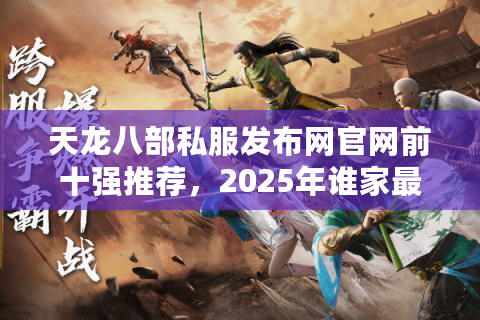 天龙八部私服发布网官网前十强推荐，2025年谁家最稳不坑爹？