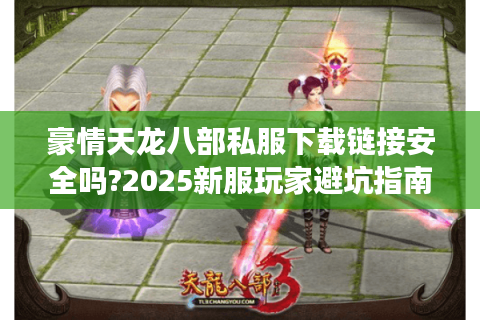 豪情天龙八部私服下载链接安全吗?2025新服玩家避坑指南