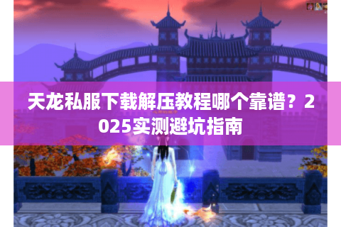 天龙私服下载解压教程哪个靠谱?2025实测避坑指南 天龙私服下载解压教程哪个靠谱?2025实测避坑指南