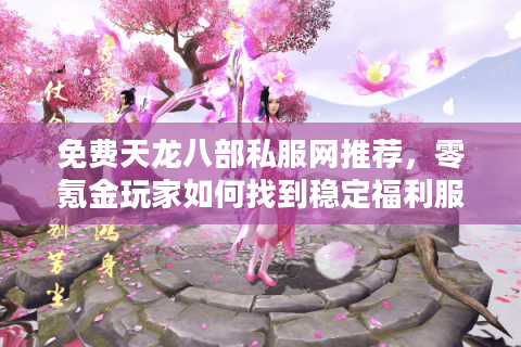 免费天龙八部私服网推荐，零氪金玩家如何找到稳定福利服？