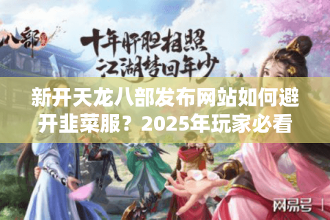 新开天龙八部发布网站如何避开韭菜服？2025年玩家必看防坑指南
