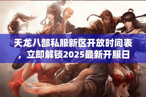 天龙八部私服新区开放时间表，立即解锁2025最新开服日程安全指南