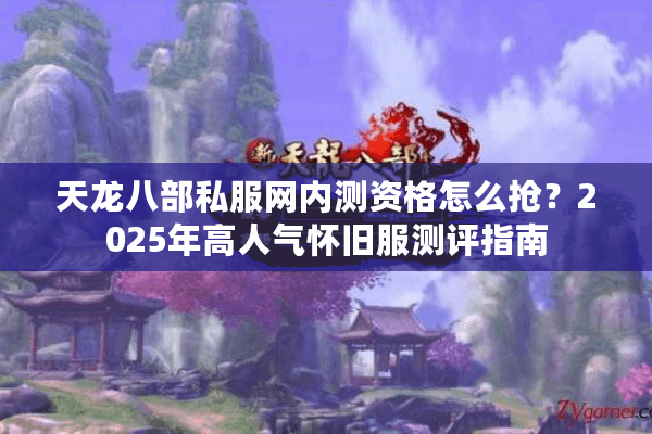 天龙八部私服网内测资格怎么抢？2025年高人气怀旧服测评指南