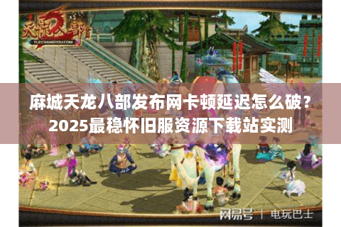 麻城天龙八部发布网卡顿延迟怎么破？2025最稳怀旧服资源下载站实测