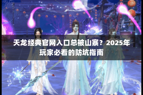 天龙经典官网入口总被山寨？2025年玩家必看的防坑指南