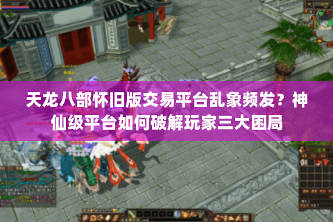 天龙八部怀旧版交易平台乱象频发？神仙级平台如何破解玩家三大困局