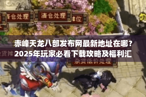 赤峰天龙八部发布网最新地址在哪？2025年玩家必看下载攻略及福利汇总
