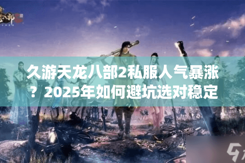 久游天龙八部2私服人气暴涨？2025年如何避坑选对稳定服务器