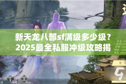 新天龙八部sf满级多少级？2025最全私服冲级攻略揭秘