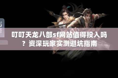 叮叮天龙八部sf网站值得投入吗？资深玩家实测避坑指南