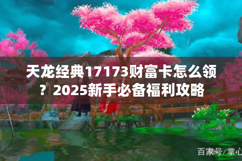 天龙经典17173财富卡怎么领？2025新手必备福利攻略