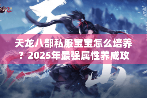 天龙八部私服宝宝怎么培养？2025年最强属性养成攻略