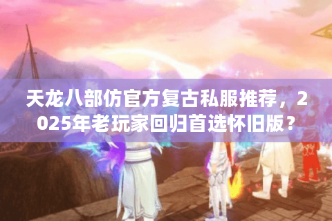天龙八部仿官方复古私服推荐，2025年老玩家回归首选怀旧版？