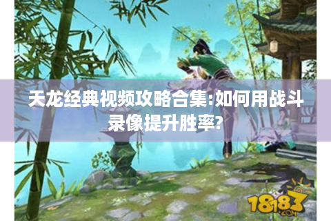 天龙经典视频攻略合集:如何用战斗录像提升胜率?