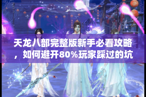 天龙八部完整版新手必看攻略，如何避开80%玩家踩过的坑？