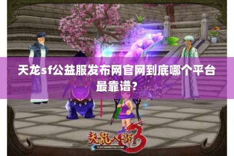 天龙sf公益服发布网官网到底哪个平台最靠谱？