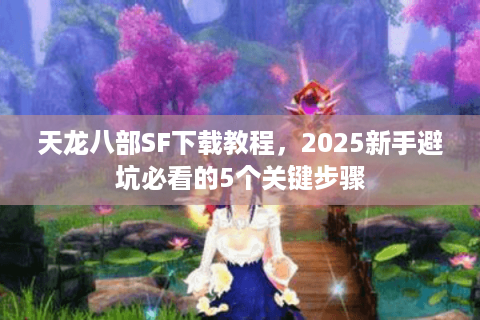 天龙八部SF下载教程，2025新手避坑必看的5个关键步骤