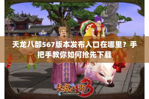天龙八部567版本发布入口在哪里？手把手教你如何抢先下载