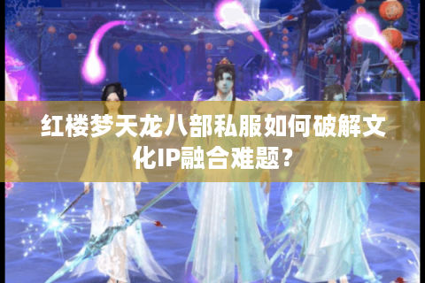 红楼梦天龙八部私服如何破解文化IP融合难题？