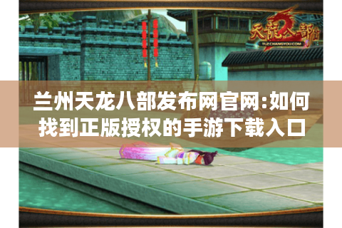 兰州天龙八部发布网官网:如何找到正版授权的手游下载入口?