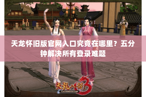 天龙怀旧版官网入口究竟在哪里？五分钟解决所有登录难题