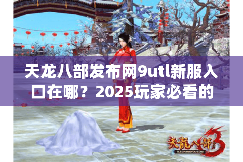 天龙八部发布网9utl新服入口在哪？2025玩家必看的安全开荒指南