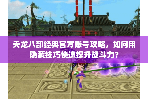 天龙八部经典官方账号攻略，如何用隐藏技巧快速提升战斗力？