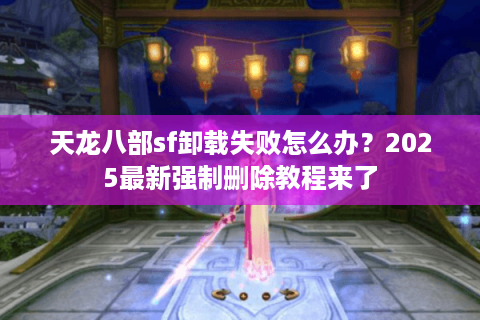 天龙八部sf卸载失败怎么办？2025最新强制删除教程来了