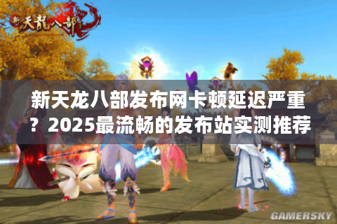 新天龙八部发布网卡顿延迟严重？2025最流畅的发布站实测推荐