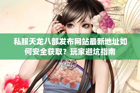 私服天龙八部发布网站最新地址如何安全获取？玩家避坑指南