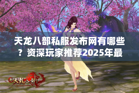 天龙八部私服发布网有哪些？资深玩家推荐2025年最稳资源