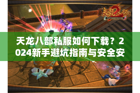 天龙八部私服如何下载？2024新手避坑指南与安全安装全攻略