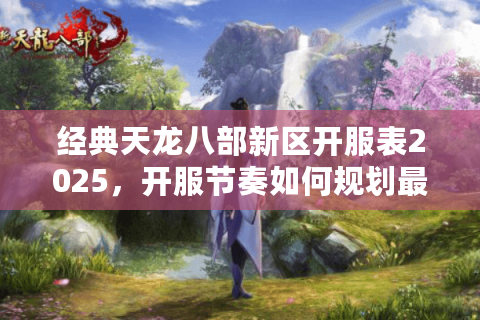 经典天龙八部新区开服表2025，开服节奏如何规划最科学？