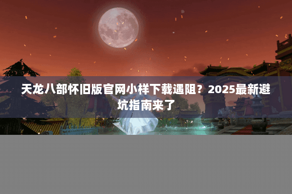 天龙八部怀旧版官网小样下载遇阻？2025最新避坑指南来了