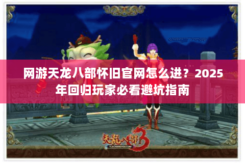 网游天龙八部怀旧官网怎么进？2025年回归玩家必看避坑指南