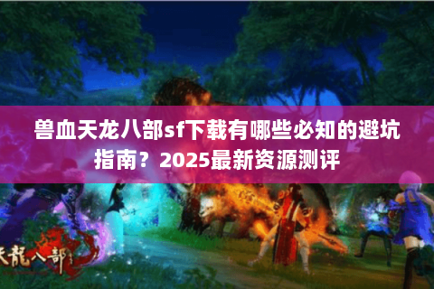 兽血天龙八部sf下载有哪些必知的避坑指南？2025最新资源测评