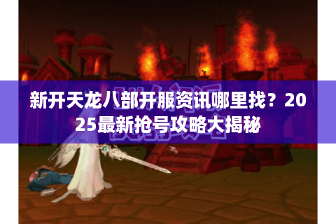新开天龙八部开服资讯哪里找？2025最新抢号攻略大揭秘