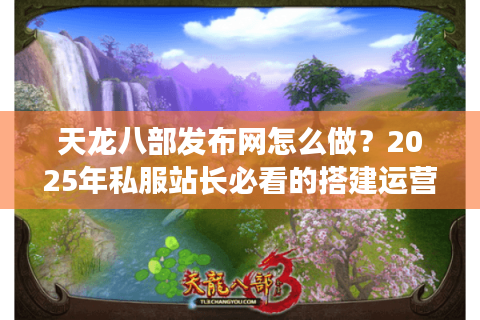 天龙八部发布网怎么做？2025年私服站长必看的搭建运营指南