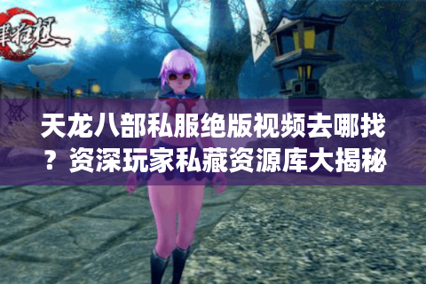 天龙八部私服绝版视频去哪找？资深玩家私藏资源库大揭秘