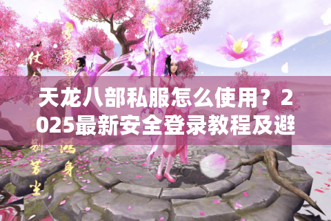 天龙八部私服怎么使用？2025最新安全登录教程及避坑指南