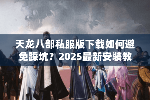 天龙八部私服版下载如何避免踩坑？2025最新安装教程与版本推荐
