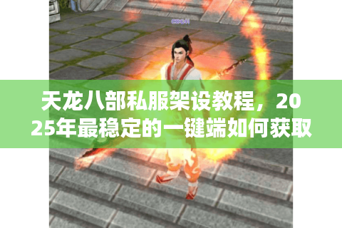 天龙八部私服架设教程，2025年最稳定的一键端如何获取？