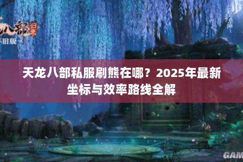 天龙八部私服刷熊在哪？2025年最新坐标与效率路线全解