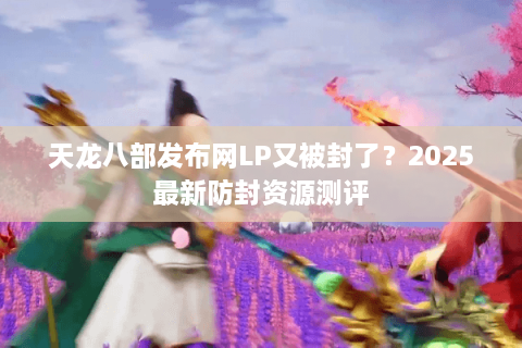 天龙八部发布网LP又被封了？2025最新防封资源测评