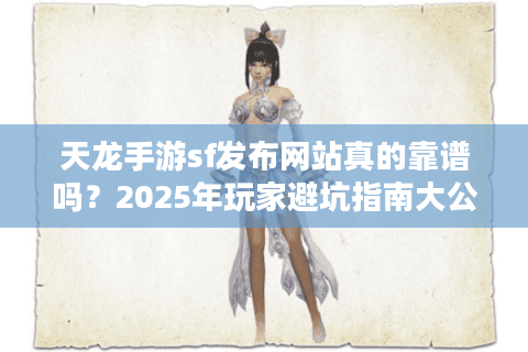 天龙手游sf发布网站真的靠谱吗？2025年玩家避坑指南大公开