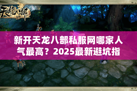 新开天龙八部私服网哪家人气最高？2025最新避坑指南