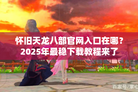 怀旧天龙八部官网入口在哪？2025年最稳下载教程来了